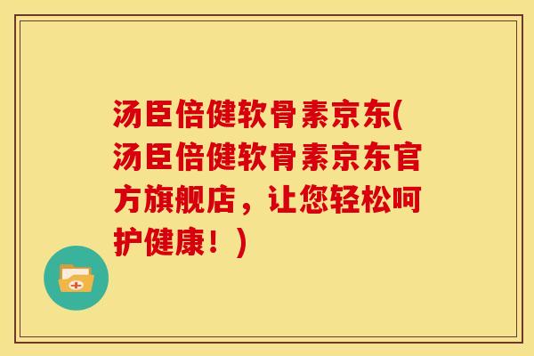 汤臣倍健软骨素京东(汤臣倍健软骨素京东官方旗舰店，让您轻松呵护健康！)