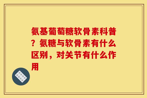 氨基葡萄糖软骨素科普？氨糖与软骨素有什么区别，对关节有什么作用