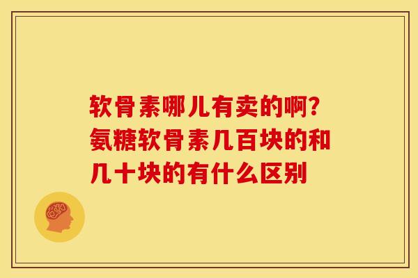软骨素哪儿有卖的啊？氨糖软骨素几百块的和几十块的有什么区别