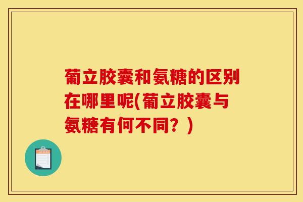 葡立胶囊和氨糖的区别在哪里呢(葡立胶囊与氨糖有何不同？)