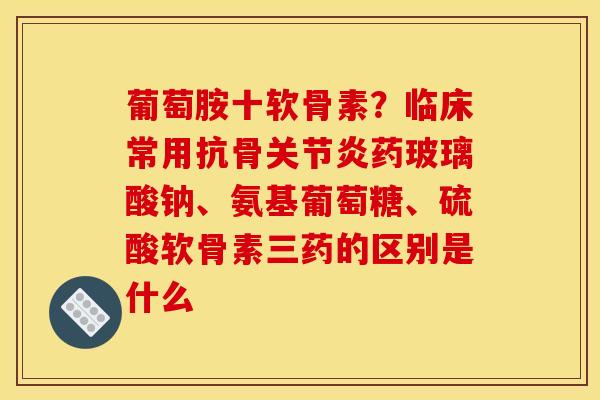 葡萄胺十软骨素？临床常用抗骨关节炎药玻璃酸钠、氨基葡萄糖、硫酸软骨素三药的区别是什么