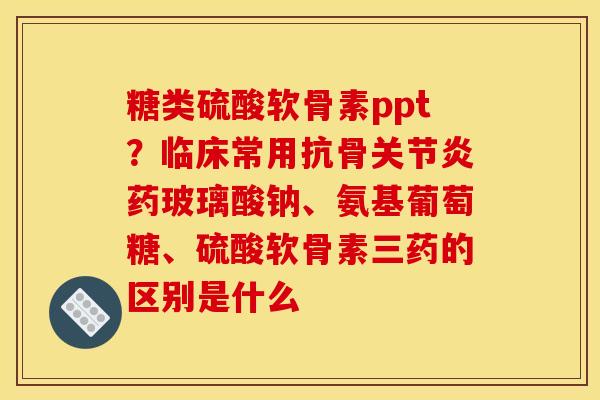 糖类硫酸软骨素ppt？临床常用抗骨关节炎药玻璃酸钠、氨基葡萄糖、硫酸软骨素三药的区别是什么