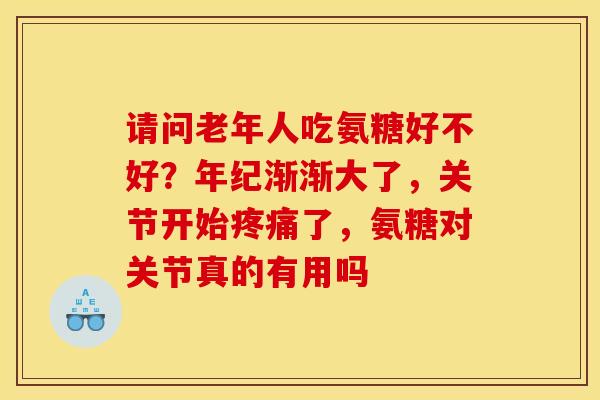 请问老年人吃氨糖好不好？年纪渐渐大了，关节开始疼痛了，氨糖对关节真的有用吗