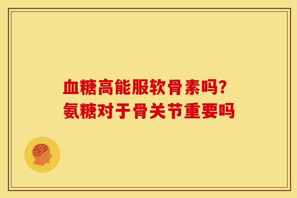 血糖高能服软骨素吗？氨糖对于骨关节重要吗
