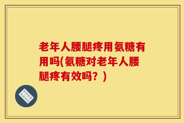 老年人腰腿疼用氨糖有用吗(氨糖对老年人腰腿疼有效吗？)