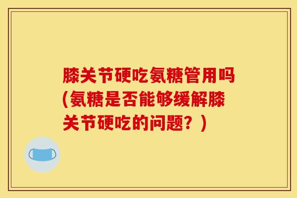 膝关节硬吃氨糖管用吗(氨糖是否能够缓解膝关节硬吃的问题？)