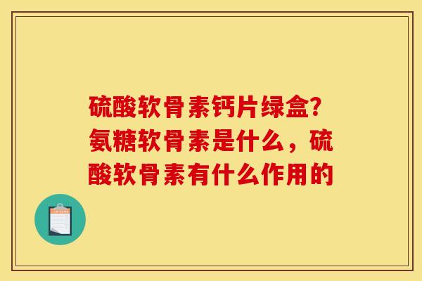 硫酸软骨素钙片绿盒？氨糖软骨素是什么，硫酸软骨素有什么作用的