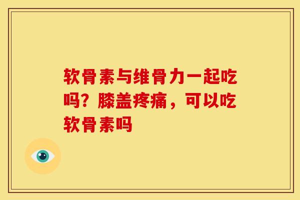 软骨素与维骨力一起吃吗？膝盖疼痛，可以吃软骨素吗