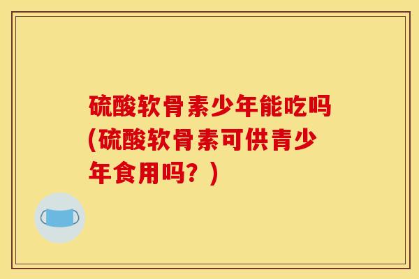 硫酸软骨素少年能吃吗(硫酸软骨素可供青少年食用吗？)