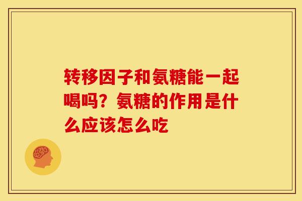 转移因子和氨糖能一起喝吗？氨糖的作用是什么应该怎么吃