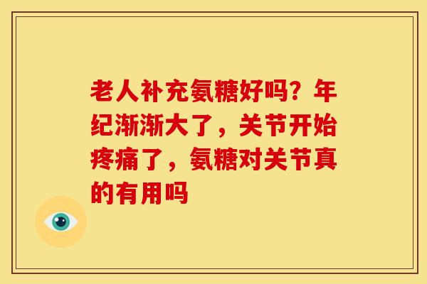 老人补充氨糖好吗？年纪渐渐大了，关节开始疼痛了，氨糖对关节真的有用吗