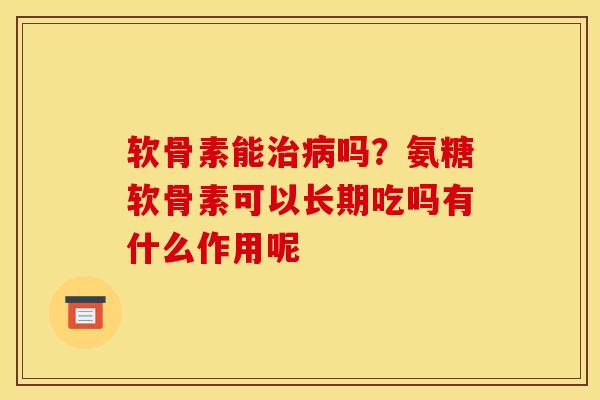 软骨素能治病吗？氨糖软骨素可以长期吃吗有什么作用呢