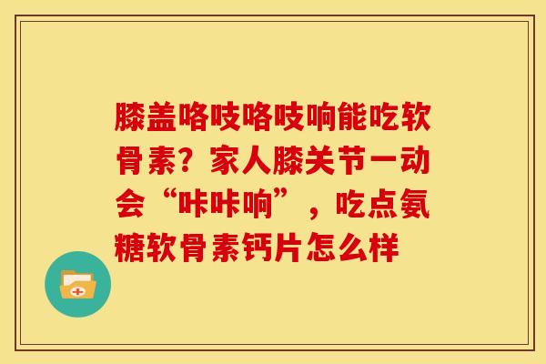 膝盖咯吱咯吱响能吃软骨素？家人膝关节一动会“咔咔响”，吃点氨糖软骨素钙片怎么样