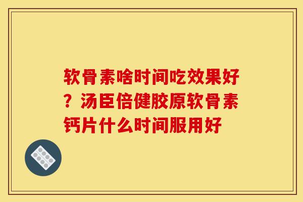 软骨素啥时间吃效果好？汤臣倍健胶原软骨素钙片什么时间服用好
