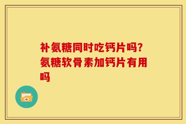 补氨糖同时吃钙片吗？氨糖软骨素加钙片有用吗