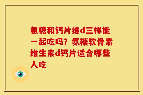 氨糖和钙片维d三样能一起吃吗？氨糖软骨素维生素d钙片适合哪些人吃