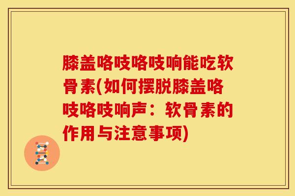 膝盖咯吱咯吱响能吃软骨素(如何摆脱膝盖咯吱咯吱响声：软骨素的作用与注意事项)