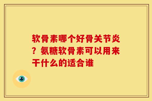 软骨素哪个好骨关节炎？氨糖软骨素可以用来干什么的适合谁