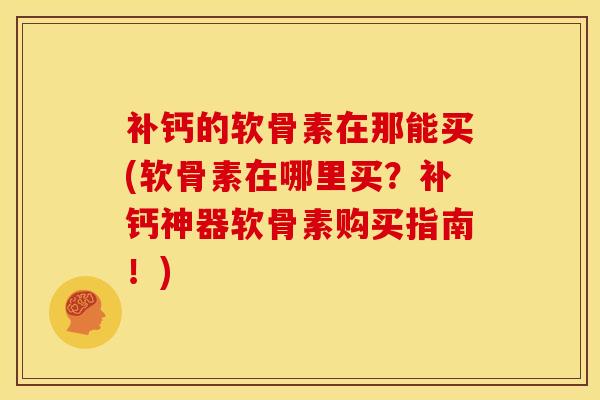 补钙的软骨素在那能买(软骨素在哪里买？补钙神器软骨素购买指南！)