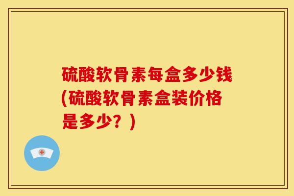 硫酸软骨素每盒多少钱(硫酸软骨素盒装价格是多少？)