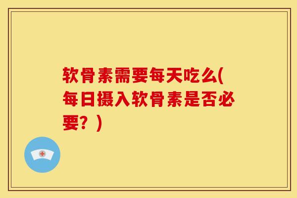 软骨素需要每天吃么(每日摄入软骨素是否必要？)