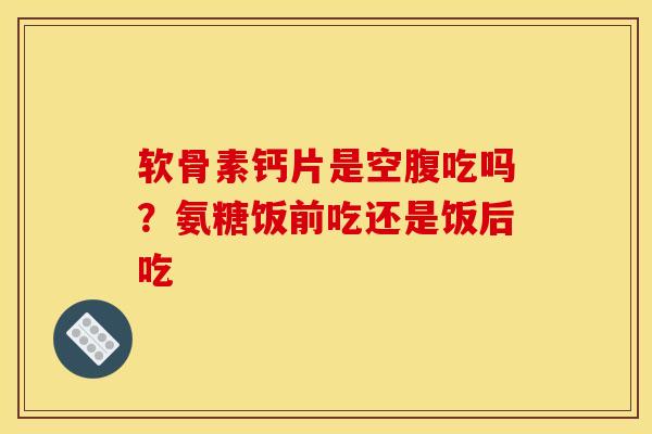 软骨素钙片是空腹吃吗？氨糖饭前吃还是饭后吃