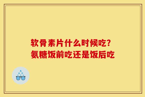 软骨素片什么时候吃？氨糖饭前吃还是饭后吃