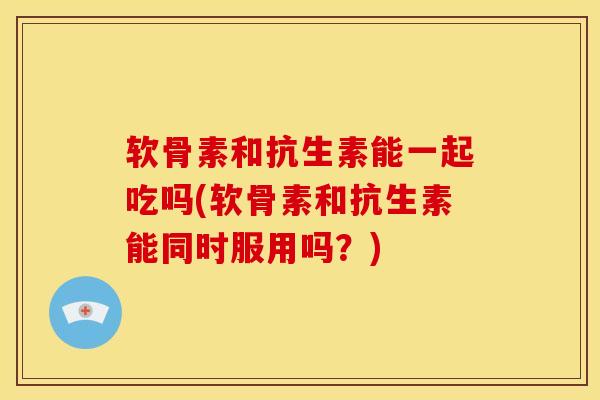 软骨素和抗生素能一起吃吗(软骨素和抗生素能同时服用吗？)