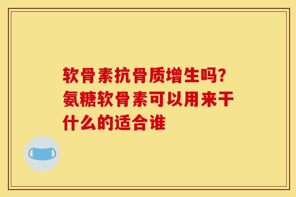 软骨素抗骨质增生吗？氨糖软骨素可以用来干什么的适合谁