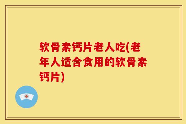 软骨素钙片老人吃(老年人适合食用的软骨素钙片)