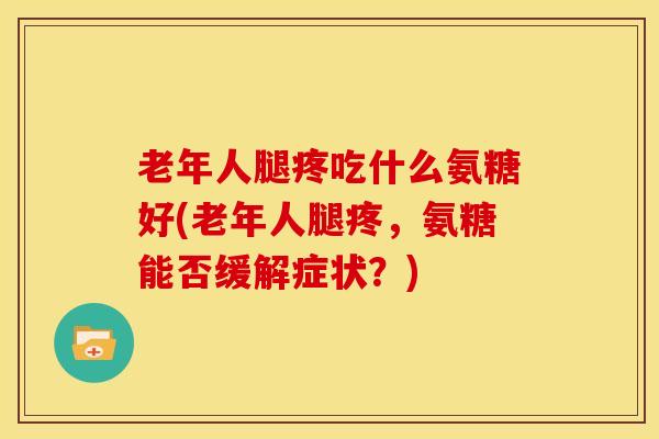 老年人腿疼吃什么氨糖好(老年人腿疼，氨糖能否缓解症状？)