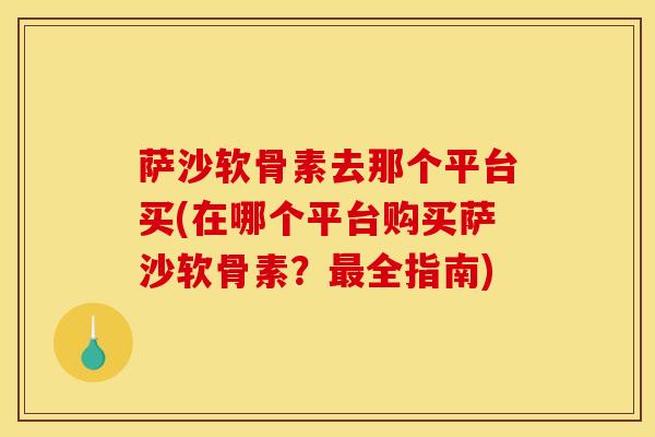 萨沙软骨素去那个平台买(在哪个平台购买萨沙软骨素？最全指南)