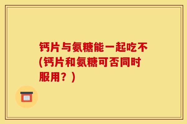 钙片与氨糖能一起吃不(钙片和氨糖可否同时服用？)