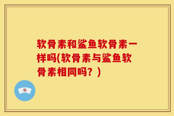 软骨素和鲨鱼软骨素一样吗(软骨素与鲨鱼软骨素相同吗？)