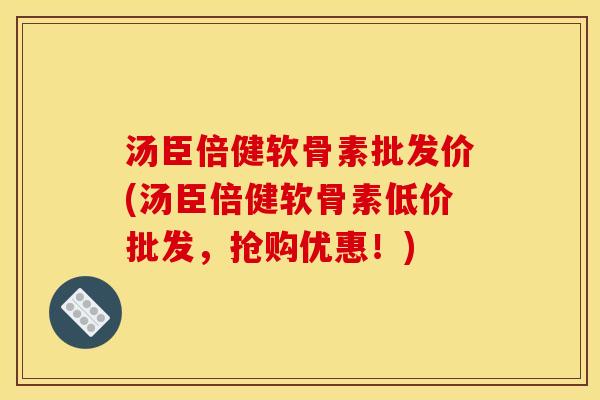 汤臣倍健软骨素批发价(汤臣倍健软骨素低价批发，抢购优惠！)
