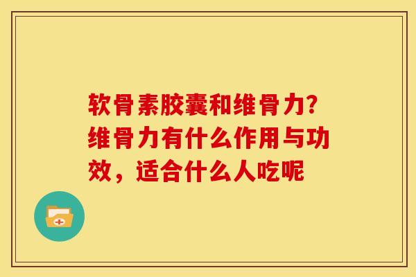 软骨素胶囊和维骨力？维骨力有什么作用与功效，适合什么人吃呢