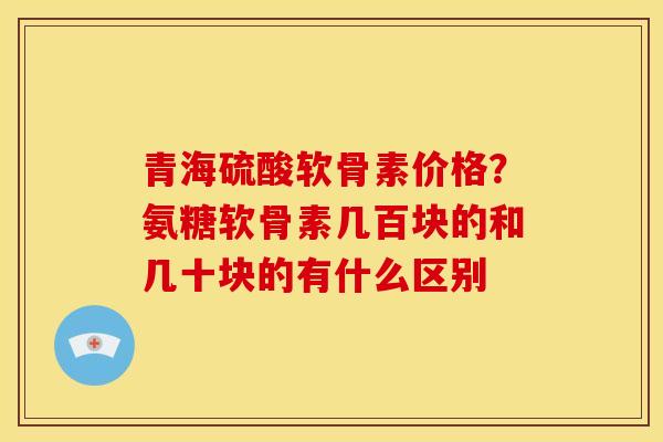 青海硫酸软骨素价格？氨糖软骨素几百块的和几十块的有什么区别