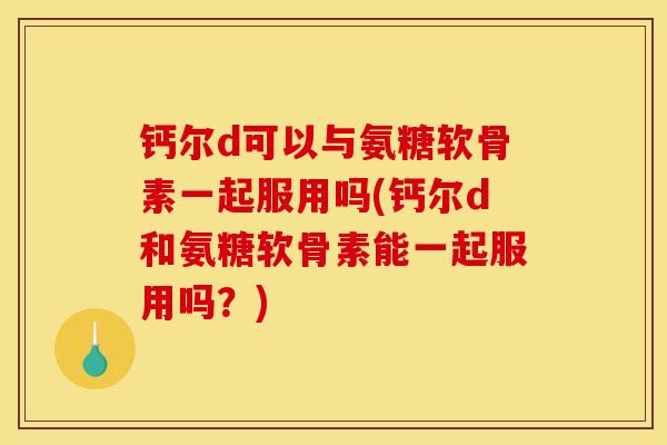 钙尔d可以与氨糖软骨素一起服用吗(钙尔d和氨糖软骨素能一起服用吗？)