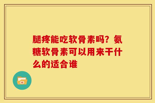 腿疼能吃软骨素吗？氨糖软骨素可以用来干什么的适合谁