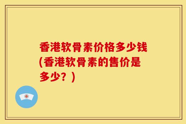 香港软骨素价格多少钱(香港软骨素的售价是多少？)