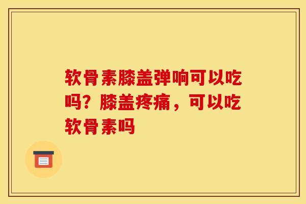软骨素膝盖弹响可以吃吗？膝盖疼痛，可以吃软骨素吗