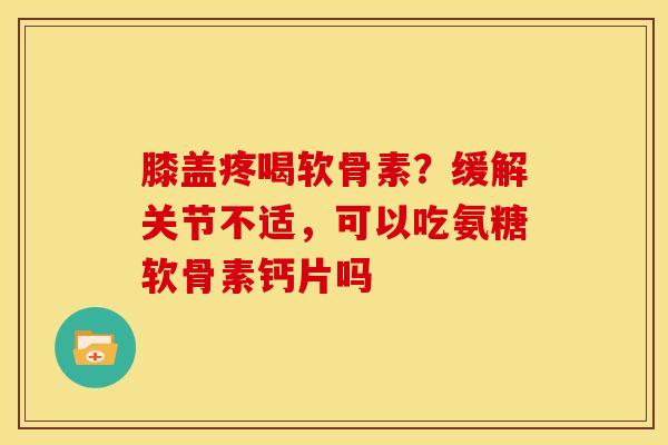 膝盖疼喝软骨素？缓解关节不适，可以吃氨糖软骨素钙片吗