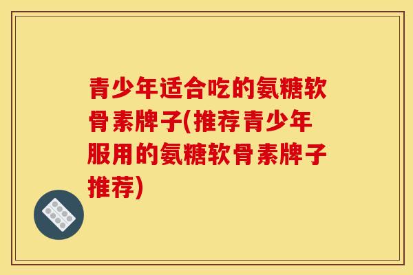 青少年适合吃的氨糖软骨素牌子(推荐青少年服用的氨糖软骨素牌子推荐)