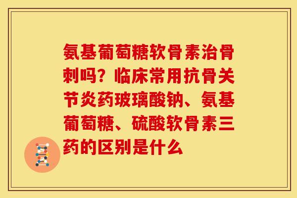氨基葡萄糖软骨素治骨刺吗？临床常用抗骨关节炎药玻璃酸钠、氨基葡萄糖、硫酸软骨素三药的区别是什么