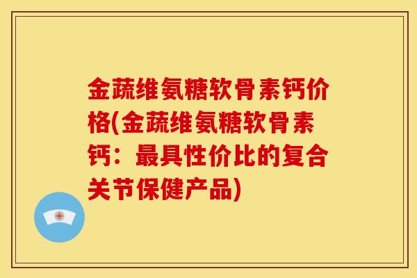 金蔬维氨糖软骨素钙价格(金蔬维氨糖软骨素钙：最具性价比的复合关节保健产品)