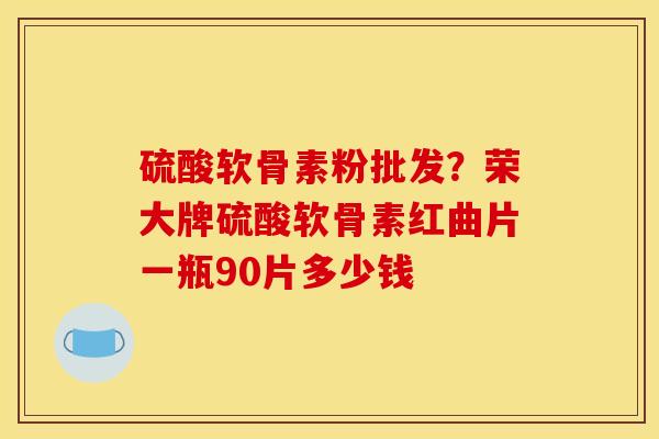 硫酸软骨素粉批发？荣大牌硫酸软骨素红曲片一瓶90片多少钱