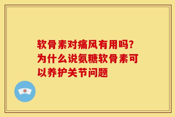 软骨素对痛风有用吗？为什么说氨糖软骨素可以养护关节问题