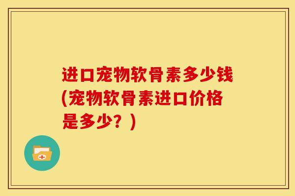 进口宠物软骨素多少钱(宠物软骨素进口价格是多少？)