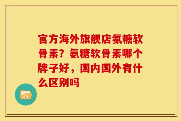 官方海外旗舰店氨糖软骨素？氨糖软骨素哪个牌子好，国内国外有什么区别吗