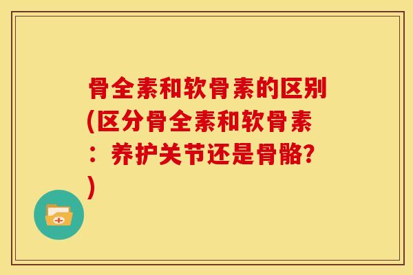 骨全素和软骨素的区别(区分骨全素和软骨素：养护关节还是骨骼？)